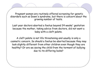 Pregnant women are routinely offered screening for genetic
disorders such as Down's syndrome, but there is concern about the
growing number of tests.
Last year doctors aborted a foetus beyond 24 weeks' gestation
because the mother, taking advice from doctors, did not want a
baby with a cleft palate.
A cleft palate is not life threatening and usually is only a
cosmetic concern. So should a foetus be aborted because they may
look slightly different from other children even though they are
healthy? Or are we saving the child from the torment of bullying
due to its differing looks?
 