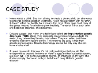 CASE STUDY
 Helen wants a child. She isn't aiming to create a perfect child but she wants
to undergo genetic selection treatment. Helen has a problem with her DNA.
It doesn’t affect her health, but it means that most of her eggs don't carry all
the genes needed for a baby to grow healthily. The result is that each time
she becomes pregnant, she miscarries.
 Doctors suggest that Helen try a technique called pre-implantation genetic
diagnosis (PGD). Using PGD scientists can screen embryos outside the
womb, long before they develop into babies. They can select just those
embryos that carry healthy genes. This ensures the baby is free from
genetic abnormalities. Genetic technology seems the only way she can
have a baby at all.
 If Helen has a child this way, it's not really a designer baby at all. The
embryo will be created from one of Helen's eggs and her husband's sperm,
just as in IVF. The genes will not be altered, or enhanced in any way. The
doctors simply choose an embryo that doesn't carry Helen's genetic
disorder
 