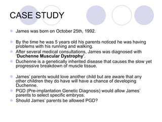 CASE STUDY
 James was born on October 25th, 1992.
 By the time he was 5 years old his parents noticed he was having
problems with his running and walking.
 After several medical consultations, James was diagnosed with
‘Duchenne Muscular Dystrophy’.
 Duchenne is a genetically inherited disease that causes the slow yet
progressive breakdown of muscle tissue.
 James’ parents would love another child but are aware that any
other children they do have will have a chance of developing
Duchenne.
 PGD (Pre-implantation Genetic Diagnosis) would allow James’
parents to select specific embryos.
 Should James’ parents be allowed PGD?
 