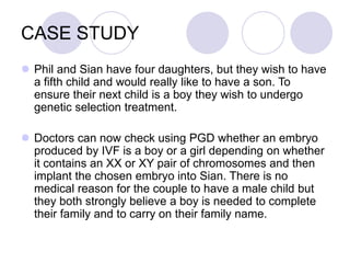 CASE STUDY
 Phil and Sian have four daughters, but they wish to have
a fifth child and would really like to have a son. To
ensure their next child is a boy they wish to undergo
genetic selection treatment.
 Doctors can now check using PGD whether an embryo
produced by IVF is a boy or a girl depending on whether
it contains an XX or XY pair of chromosomes and then
implant the chosen embryo into Sian. There is no
medical reason for the couple to have a male child but
they both strongly believe a boy is needed to complete
their family and to carry on their family name.
 
