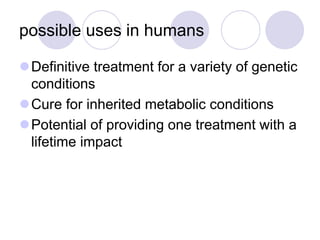 possible uses in humans
Definitive treatment for a variety of genetic
conditions
Cure for inherited metabolic conditions
Potential of providing one treatment with a
lifetime impact
 