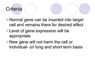 Criteria
Normal gene can be inserted into target
cell and remains there for desired effect
Level of gene expression will be
appropriate
New gene will not harm the cell or
individual- on long and short term basis
 