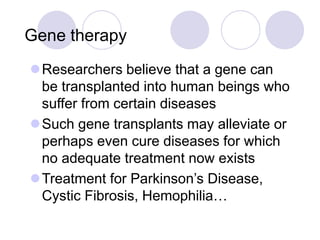 Gene therapy
Researchers believe that a gene can
be transplanted into human beings who
suffer from certain diseases
Such gene transplants may alleviate or
perhaps even cure diseases for which
no adequate treatment now exists
Treatment for Parkinson’s Disease,
Cystic Fibrosis, Hemophilia…
 