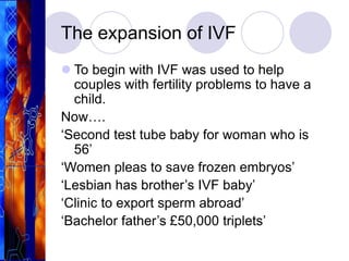 The expansion of IVF
 To begin with IVF was used to help
couples with fertility problems to have a
child.
Now….
‘Second test tube baby for woman who is
56’
‘Women pleas to save frozen embryos’
‘Lesbian has brother’s IVF baby’
‘Clinic to export sperm abroad’
‘Bachelor father’s £50,000 triplets’
 