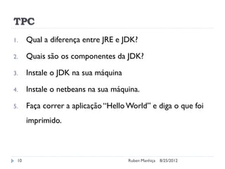 TPC
1. Qual a diferença entre JRE e JDK?
2. Quais são os componentes da JDK?
3. Instale o JDK na sua máquina
4. Instale o netbeans na sua máquina.
5. Faça correr a aplicação “Hello World” e diga o que foi
imprimido.
8/25/2012
Ruben Manhiça
10
 