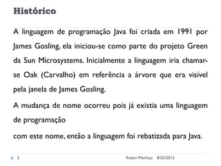 Histórico
A linguagem de programação Java foi criada em 1991 por
James Gosling, ela iniciou-se como parte do projeto Green
da Sun Microsystems. Inicialmente a linguagem iria chamar-
se Oak (Carvalho) em referência a árvore que era visível
pela janela de James Gosling.
A mudança de nome ocorreu pois já existia uma linguagem
de programação
com este nome, então a linguagem foi rebatizada para Java.
8/25/2012
Ruben Manhiça
2
 