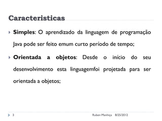 Caracteristicas
 Simples: O aprendizado da linguagem de programação
Java pode ser feito emum curto período de tempo;
 Orientada a objetos: Desde o início do seu
desenvolvimento esta linguagemfoi projetada para ser
orientada a objetos;
8/25/2012
Ruben Manhiça
3
 