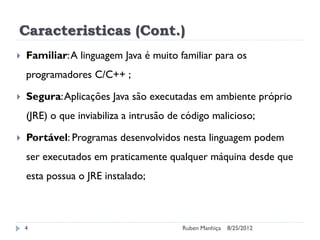Caracteristicas (Cont.)
 Familiar:A linguagem Java é muito familiar para os
programadores C/C++ ;
 Segura:Aplicações Java são executadas em ambiente próprio
(JRE) o que inviabiliza a intrusão de código malicioso;
 Portável: Programas desenvolvidos nesta linguagem podem
ser executados em praticamente qualquer máquina desde que
esta possua o JRE instalado;
8/25/2012
Ruben Manhiça
4
 