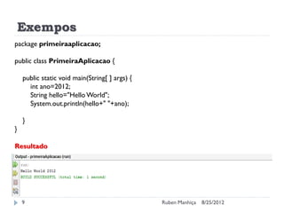 Exempos
8/25/2012
Ruben Manhiça
9
package primeiraaplicacao;
public class PrimeiraAplicacao {
public static void main(String[ ] args) {
int ano=2012;
String hello="Hello World";
System.out.println(hello+" "+ano);
}
}
Resultado
 