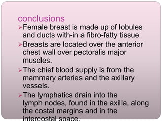 conclusions
Female breast is made up of lobules
and ducts with-in a fibro-fatty tissue
Breasts are located over the anterior
chest wall over pectoralis major
muscles.
The chief blood supply is from the
mammary arteries and the axillary
vessels.
The lymphatics drain into the
lymph nodes, found in the axilla, along
the costal margins and in the
 