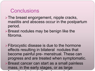 Conclusions
The breast engorgement, nipple cracks,
mastitis and abscess occur in the postpartum
period.
Breast nodules may be benign like the
fibroma.
Fibrocystic disease is due to the hormone
effects resulting in bilateral nodules that
become painful pre- menstrual. These can
progress and are treated when symptomatic.
Breast cancer can start as a small painless
mass, in the early stages, or as large
 