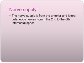 Nerve supply
 The nerve supply is from the anterior and lateral
cutaneous nerves fromm the 2nd to the 6th
intercostal space.
 