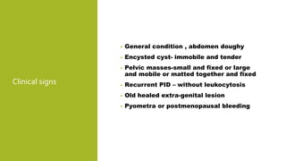 Clinical signs
• General condition , abdomen doughy
• Encysted cyst- immobile and tender
• Pelvic masses-small and fixed or large
and mobile or matted together and fixed
• Recurrent PID – without leukocytosis
• Old healed extra-genital lesion
• Pyometra or postmenopausal bleeding
 