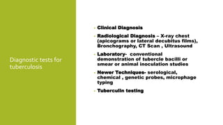Diagnostic tests for
tuberculosis
• Clinical Diagnosis
• Radiological Diagnosis – X-ray chest
(apicograms or lateral decubitus films),
Bronchography, CT Scan , Ultrasound
• Laboratory- conventional
demonstration of tubercle bacilli or
smear or animal inoculation studies
• Newer Techniques- serological,
chemical , genetic probes, microphage
typing
• Tuberculin testing
 