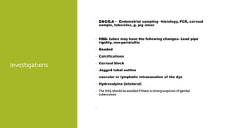 Investigations
• D&C/E.A – Endometrial sampling –histology, PCR, cornual
sample, tubercles, g. pig innoc
• HSG- tubes may have the following changes- Lead pipe
rigidity, non-peristaltic
• Beaded
• Calcifications
• Cornual block
• Jagged tubal outline
• vascular or lymphatic intravasation of the dye
• Hydrosalpinx (bilateral)
• The HSG should be avoided if there is strong suspicion of genital
tuberculosis
•
 