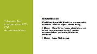TuberculinTest
interpretation: ATS-
CDS
recommendations
•
Induration size
• Positive>5mm HIV Positive women with
Positive Clinical signs( chest x-ray)
• >10mm Health workers, steroids or on
other immunosuppressant drugs,
malnourished patients, Diabetes
Mellitus
• >15mm Low Risk group
 