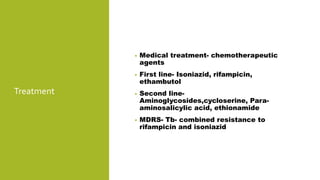 Treatment
• Medical treatment- chemotherapeutic
agents
• First line- Isoniazid, rifampicin,
ethambutol
• Second line-
Aminoglycosides,cycloserine, Para-
aminosalicylic acid, ethionamide
• MDRS- Tb- combined resistance to
rifampicin and isoniazid
 