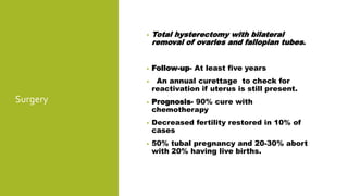 Surgery
• Total hysterectomy with bilateral
removal of ovaries and fallopian tubes.
• Follow-up- At least five years
• An annual curettage to check for
reactivation if uterus is still present.
• Prognosis- 90% cure with
chemotherapy
• Decreased fertility restored in 10% of
cases
• 50% tubal pregnancy and 20-30% abort
with 20% having live births.
 