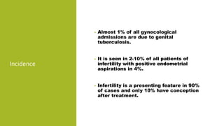 Incidence
• Almost 1% of all gynecological
admissions are due to genital
tuberculosis.
• It is seen in 2-10% of all patients of
infertility with positive endometrial
aspirations in 4%.
• Infertility is a presenting feature in 90%
of cases and only 10% have conception
after treatment.
 