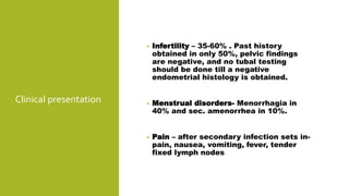 Clinical presentation
• Infertility – 35-60% . Past history
obtained in only 50%, pelvic findings
are negative, and no tubal testing
should be done till a negative
endometrial histology is obtained.
• Menstrual disorders- Menorrhagia in
40% and sec. amenorrhea in 10%.
• Pain – after secondary infection sets in-
pain, nausea, vomiting, fever, tender
fixed lymph nodes
 