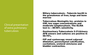 Clinical presentation
of extra pulmonary
tuberculosis
• Miliary tuberculosis - Tubercle bacilli in
the granulomas of liver, lungs and bone
marrow
• Tuberculous Meningitis Inc. proteins in
CSF, low sugar concentrations and
moderate lymphocytosis. The ELISA
test is -- 80-90% sensitivity.
• Genitourinary Tuberculosis 2-3%Urinary
AFB smears and cultures are positive in
50-70%.
• IVP and cystoscopy reveal calyceal
dilatation, parenchymal calcification,
cavitations, ureteral strictures and
bladder contraction.
 