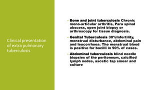 Clinical presentation
of extra pulmonary
tuberculosis
• Bone and joint tuberculosis Chronic
mono-articular arthritis, Para spinal
abscess, open joint biopsy or
arthroscopy for tissue diagnosis.
• Genital Tuberculosis 30%Infertility,
menstrual disturbance, abdominal pain
and leucorrhoea. The menstrual blood
is positive for bacilli in 90% of cases.
• Abdominal tuberculosis blind needle
biopsies of the peritoneum, calcified
lymph nodes, ascetic tap smear and
culture
 