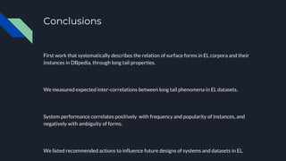 Conclusions
First work that systematically describes the relation of surface forms in EL corpora and their
instances in DBpedia, through long tail properties.
We measured expected inter-correlations between long tail phenomena in EL datasets.
System performance correlates positively with frequency and popularity of instances, and
negatively with ambiguity of forms.
We listed recommended actions to influence future designs of systems and datasets in EL.
 