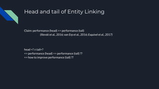 Head and tail of Entity Linking
Claim: performance (head) >> performance (tail)
(Ilievski et al., 2016; van Erp et al., 2016; Esquivel et al., 2017)
head =? ∧ tail=?
=> performance (head) >> performance (tail) ??
=> how to improve performance (tail) ??
 