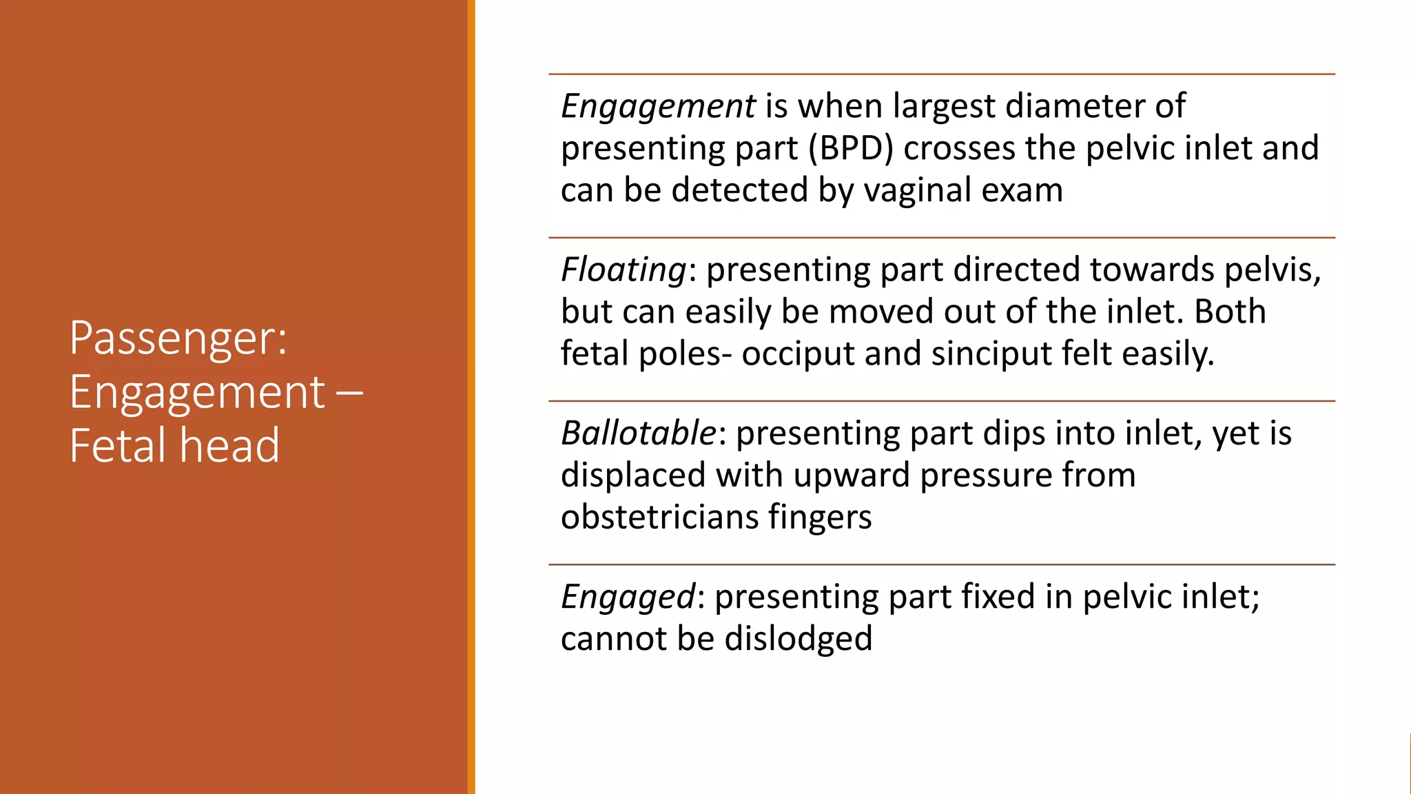 Passenger:
Engagement –
Fetal head
Engagement is when largest diameter of
presenting part (BPD) crosses the pelvic inlet and
can be detected by vaginal exam
Floating: presenting part directed towards pelvis,
but can easily be moved out of the inlet. Both
fetal poles- occiput and sinciput felt easily.
Ballotable: presenting part dips into inlet, yet is
displaced with upward pressure from
obstetricians fingers
Engaged: presenting part fixed in pelvic inlet;
cannot be dislodged
 