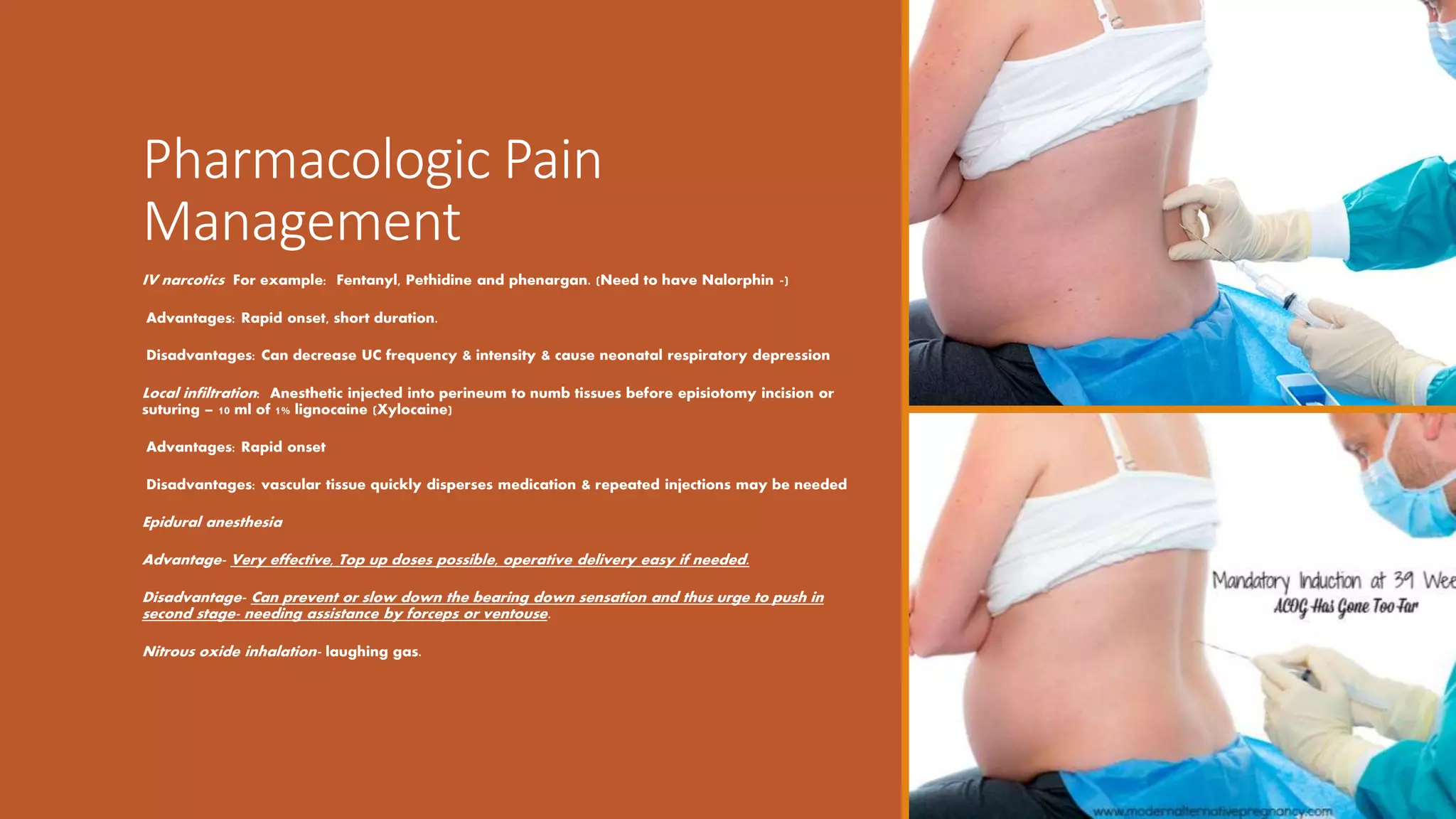 Pharmacologic Pain
Management
IV narcotics For example: Fentanyl, Pethidine and phenargan. (Need to have Nalorphin -)
Advantages: Rapid onset, short duration.
Disadvantages: Can decrease UC frequency & intensity & cause neonatal respiratory depression
Local infiltration: Anesthetic injected into perineum to numb tissues before episiotomy incision or
suturing – 10 ml of 1% lignocaine (Xylocaine)
Advantages: Rapid onset
Disadvantages: vascular tissue quickly disperses medication & repeated injections may be needed
Epidural anesthesia
Advantage- Very effective, Top up doses possible, operative delivery easy if needed.
Disadvantage- Can prevent or slow down the bearing down sensation and thus urge to push in
second stage- needing assistance by forceps or ventouse.
Nitrous oxide inhalation- laughing gas.
 