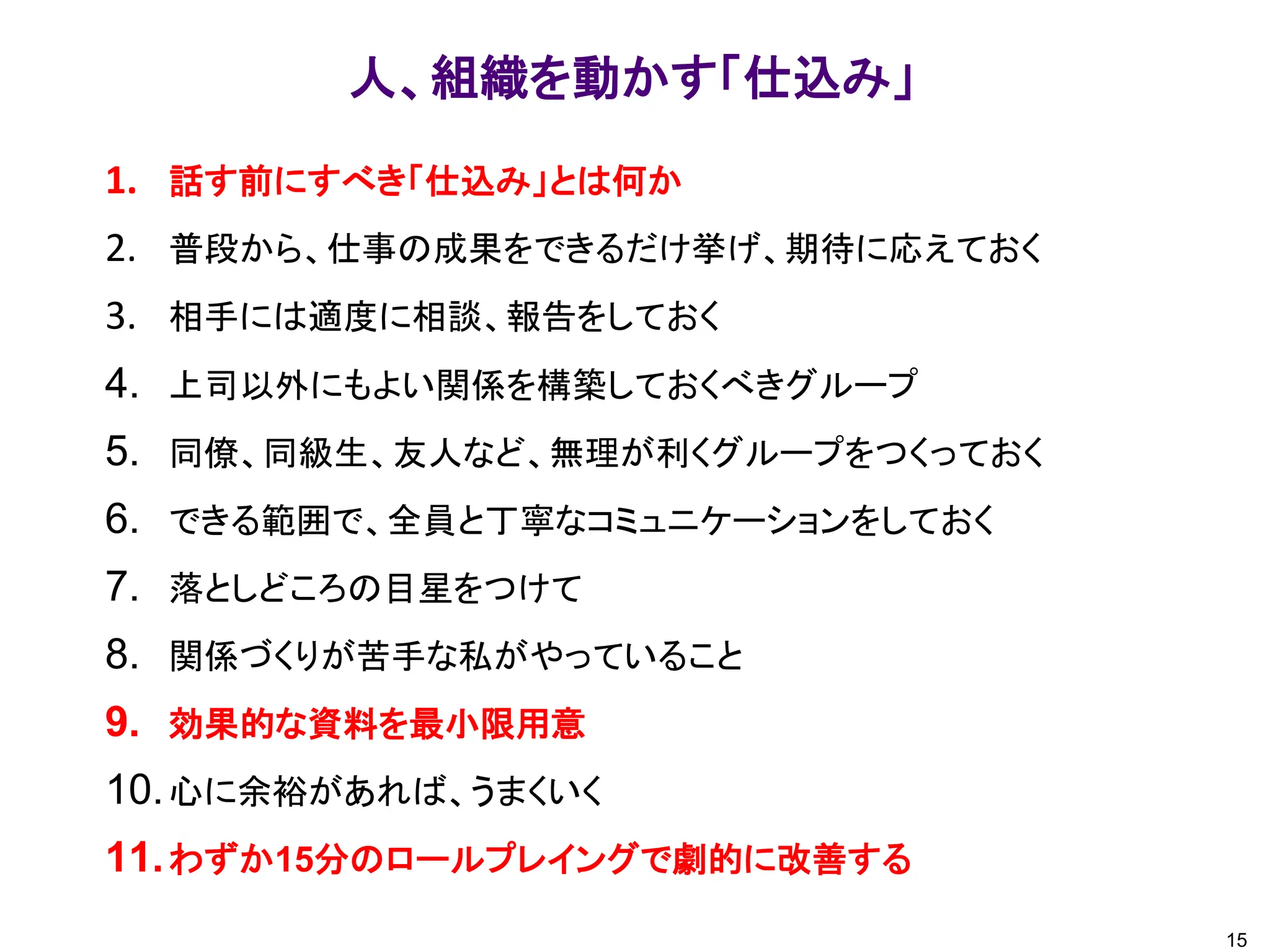 15
人、組織を動かす「仕込み」
1. 話す前にすべき「仕込み」とは何か
2. 普段から、仕事の成果をできるだけ挙げ、期待に応えておく
3. 相手には適度に相談、報告をしておく
4. 上司以外にもよい関係を構築しておくべきグループ
5. 同僚、同級生、友人など、無理が利くグループをつくっておく
6. できる範囲で、全員と丁寧なコミュニケーションをしておく
7. 落としどころの目星をつけて
8. 関係づくりが苦手な私がやっていること
9. 効果的な資料を最小限用意
10.心に余裕があれば、うまくいく
11.わずか15分のロールプレイングで劇的に改善する
 