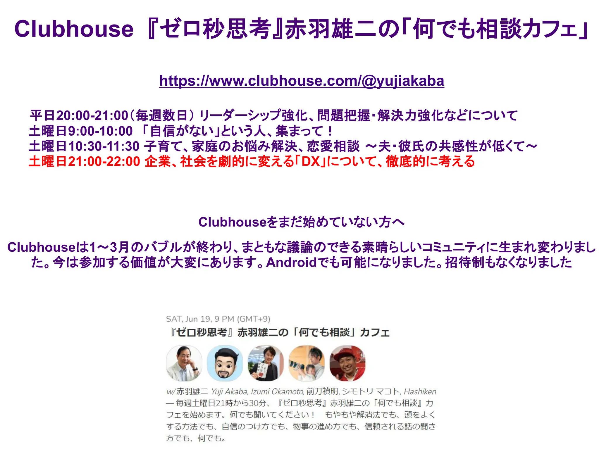 Clubhouse 『ゼロ秒思考』赤羽雄二の「何でも相談カフェ」
https://www.clubhouse.com/@yujiakaba
平日20:00-21:00（毎週数日） リーダーシップ強化、問題把握・解決力強化などについて
土曜日9:00-10:00 「自信がない」という人、集まって！
土曜日10:30-11:30 子育て、家庭のお悩み解決、恋愛相談 ～夫・彼氏の共感性が低くて～
土曜日21:00-22:00 企業、社会を劇的に変える「DX」について、徹底的に考える
Clubhouseをまだ始めていない方へ
Clubhouseは1～3月のバブルが終わり、まともな議論のできる素晴らしいコミュニティに生まれ変わりまし
た。今は参加する価値が大変にあります。Androidでも可能になりました。招待制もなくなりました
 