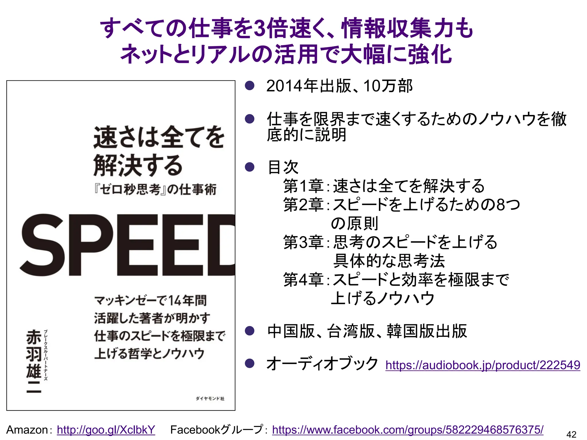 すべての仕事を3倍速く、情報収集力も
ネットとリアルの活用で大幅に強化
Amazon： http://goo.gl/XclbkY Facebookグループ： https://www.facebook.com/groups/582229468576375/
⚫ 2014年出版、10万部
⚫ 仕事を限界まで速くするためのノウハウを徹
底的に説明
⚫ 目次
第1章：速さは全てを解決する
第2章：スピードを上げるための8つ
の原則
第3章：思考のスピードを上げる
具体的な思考法
第4章：スピードと効率を極限まで
上げるノウハウ
⚫ 中国版、台湾版、韓国版出版
⚫ オーディオブック https://audiobook.jp/product/222549
42
 