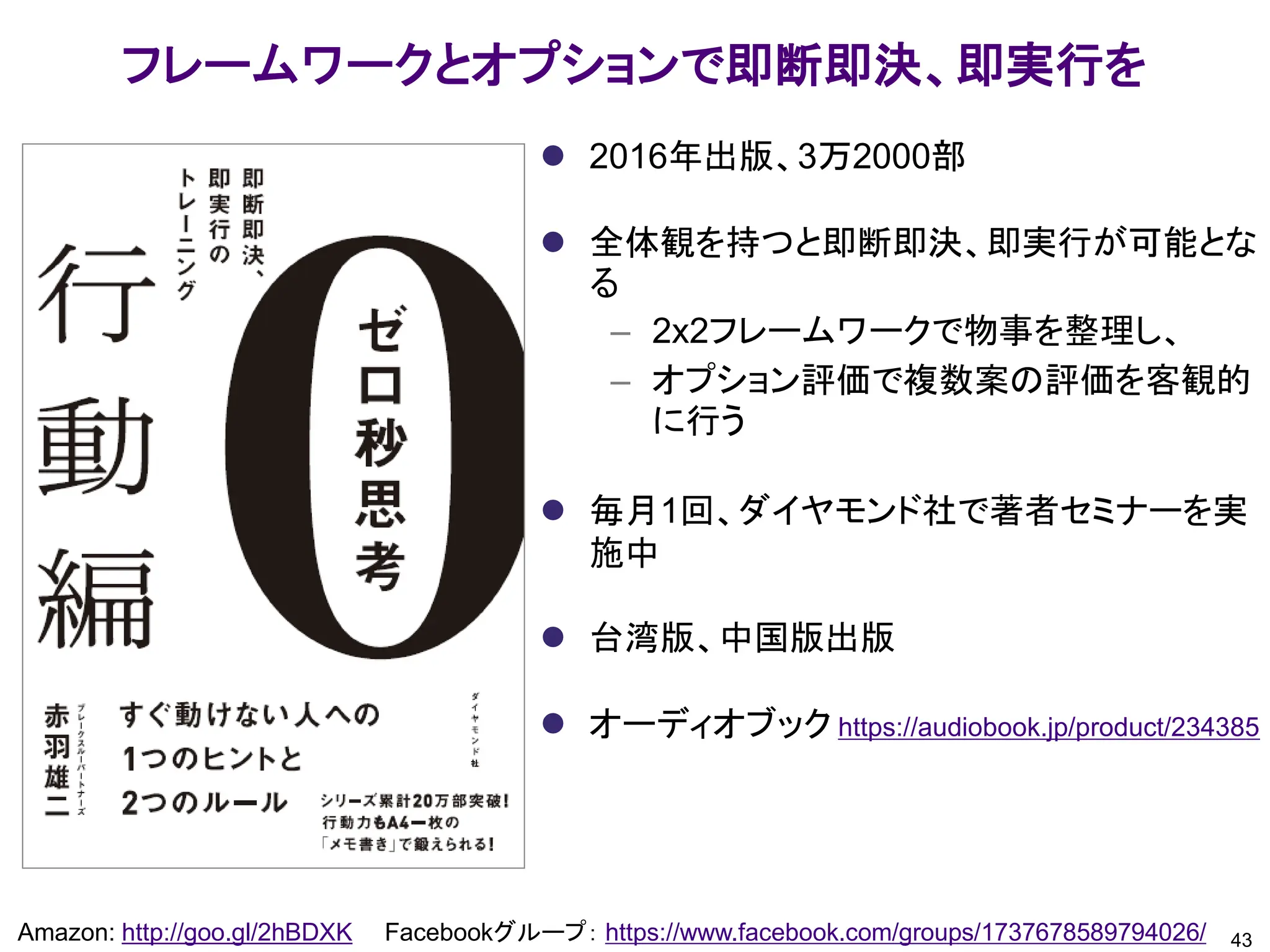 フレームワークとオプションで即断即決、即実行を
43
Amazon: http://goo.gl/2hBDXK Facebookグループ： https://www.facebook.com/groups/1737678589794026/
⚫ 2016年出版、3万2000部
⚫ 全体観を持つと即断即決、即実行が可能とな
る
– 2x2フレームワークで物事を整理し、
– オプション評価で複数案の評価を客観的
に行う
⚫ 毎月1回、ダイヤモンド社で著者セミナーを実
施中
⚫ 台湾版、中国版出版
⚫ オーディオブック https://audiobook.jp/product/234385
 