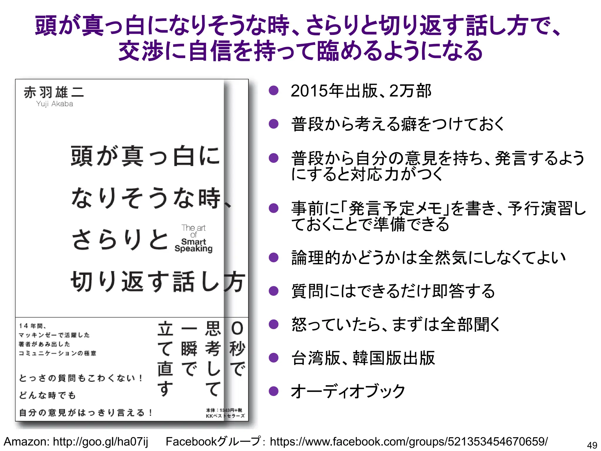 頭が真っ白になりそうな時、さらりと切り返す話し方で、
交渉に自信を持って臨めるようになる
49
Amazon: http://goo.gl/ha07ij Facebookグループ： https://www.facebook.com/groups/521353454670659/
⚫ 2015年出版、2万部
⚫ 普段から考える癖をつけておく
⚫ 普段から自分の意見を持ち、発言するよう
にすると対応力がつく
⚫ 事前に「発言予定メモ」を書き、予行演習し
ておくことで準備できる
⚫ 論理的かどうかは全然気にしなくてよい
⚫ 質問にはできるだけ即答する
⚫ 怒っていたら、まずは全部聞く
⚫ 台湾版、韓国版出版
⚫ オーディオブック
 