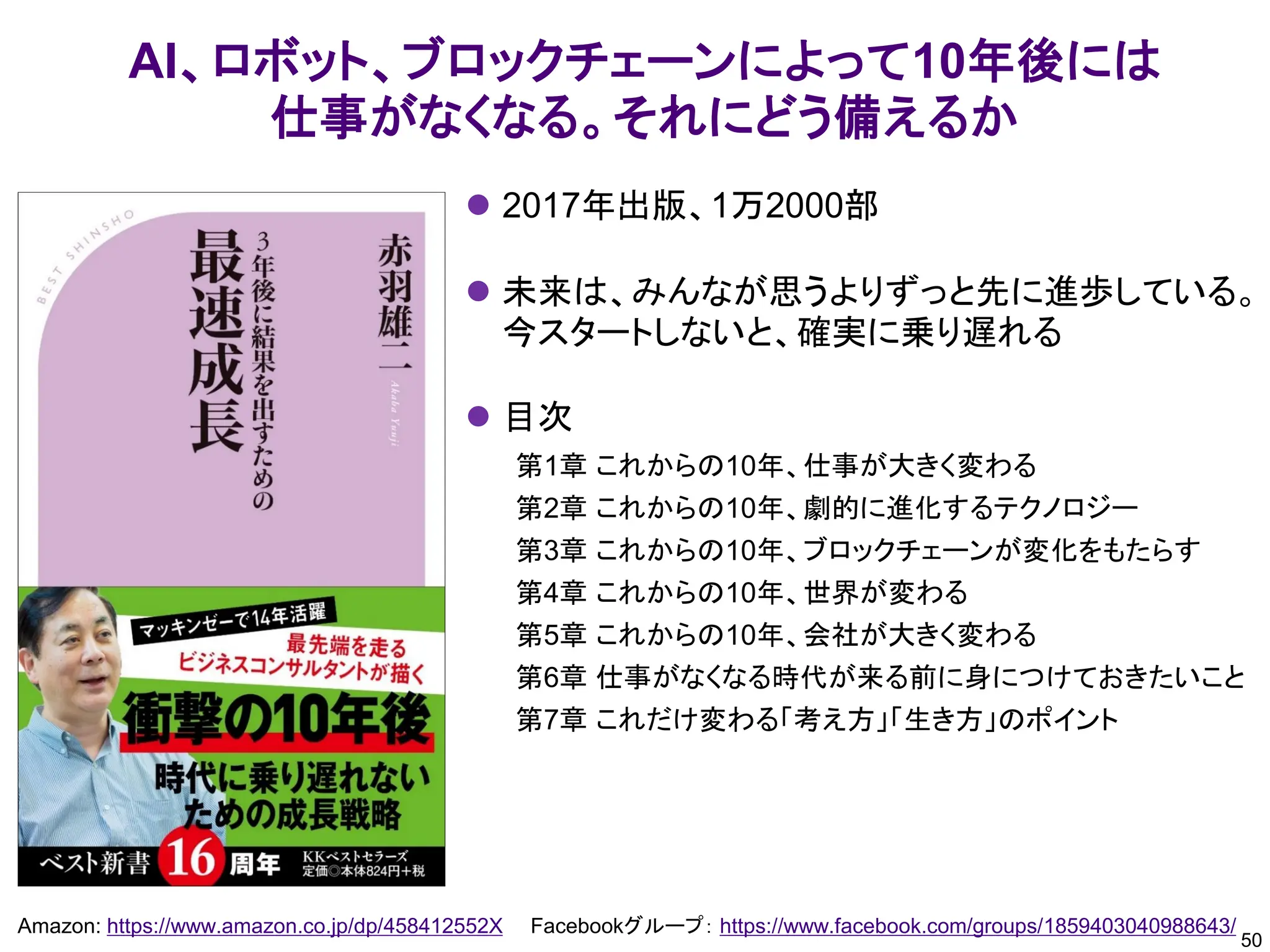 50
Amazon: https://www.amazon.co.jp/dp/458412552X Facebookグループ： https://www.facebook.com/groups/1859403040988643/
AI、ロボット、ブロックチェーンによって10年後には
仕事がなくなる。それにどう備えるか
⚫ 2017年出版、1万2000部
⚫ 未来は、みんなが思うよりずっと先に進歩している。
今スタートしないと、確実に乗り遅れる
⚫ 目次
第1章 これからの10年、仕事が大きく変わる
第2章 これからの10年、劇的に進化するテクノロジー
第3章 これからの10年、ブロックチェーンが変化をもたらす
第4章 これからの10年、世界が変わる
第5章 これからの10年、会社が大きく変わる
第6章 仕事がなくなる時代が来る前に身につけておきたいこと
第7章 これだけ変わる「考え方」「生き方」のポイント
 