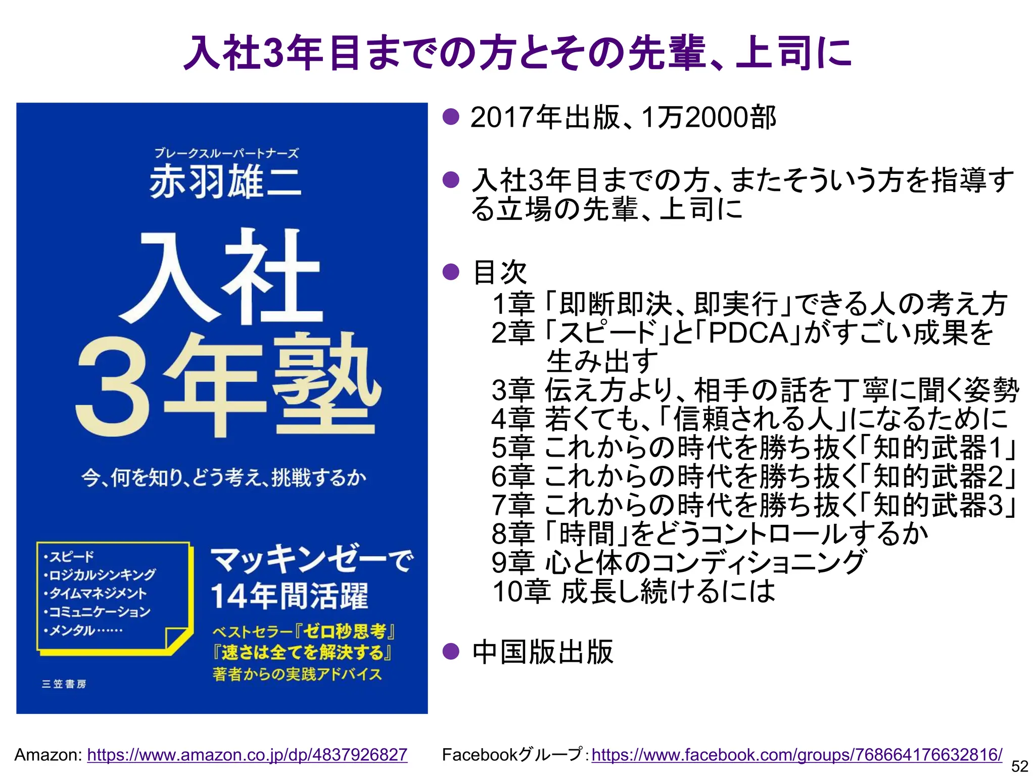 52
Amazon: https://www.amazon.co.jp/dp/4837926827 Facebookグループ：https://www.facebook.com/groups/768664176632816/
入社3年目までの方とその先輩、上司に
⚫ 2017年出版、1万2000部
⚫ 入社3年目までの方、またそういう方を指導す
る立場の先輩、上司に
⚫ 目次
1章 「即断即決、即実行」できる人の考え方
2章 「スピード」と「PDCA」がすごい成果を
生み出す
3章 伝え方より、相手の話を丁寧に聞く姿勢
4章 若くても、「信頼される人」になるために
5章 これからの時代を勝ち抜く「知的武器1」
6章 これからの時代を勝ち抜く「知的武器2」
7章 これからの時代を勝ち抜く「知的武器3」
8章 「時間」をどうコントロールするか
9章 心と体のコンディショニング
10章 成長し続けるには
⚫ 中国版出版
 