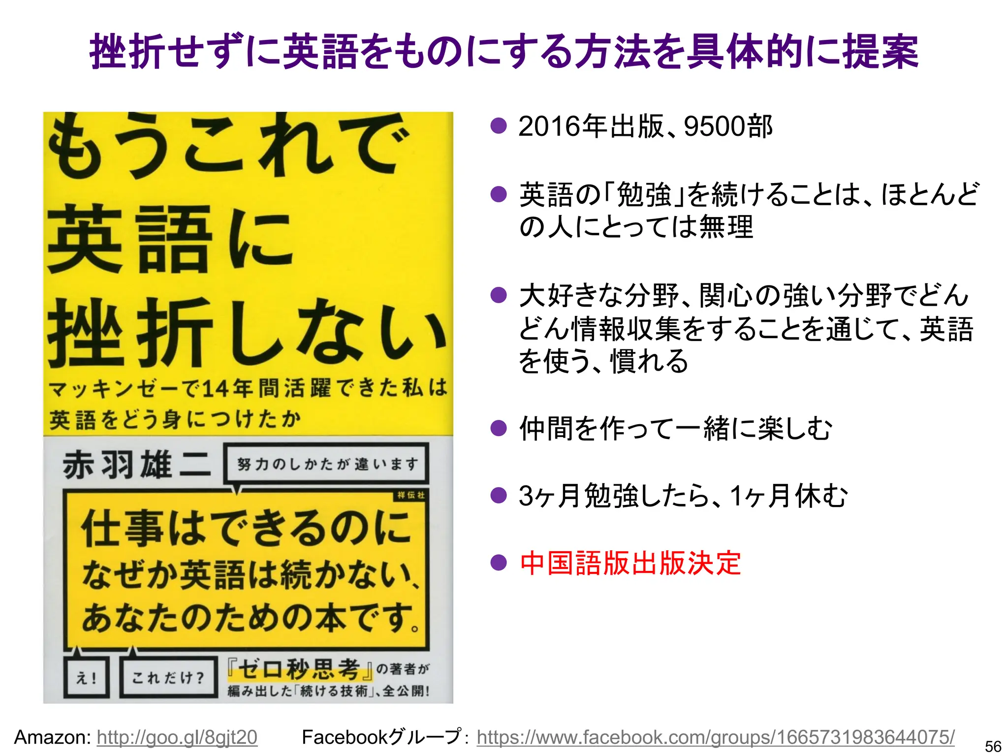 56
Amazon: http://goo.gl/8gjt20 Facebookグループ： https://www.facebook.com/groups/1665731983644075/
挫折せずに英語をものにする方法を具体的に提案
⚫ 2016年出版、9500部
⚫ 英語の「勉強」を続けることは、ほとんど
の人にとっては無理
⚫ 大好きな分野、関心の強い分野でどん
どん情報収集をすることを通じて、英語
を使う、慣れる
⚫ 仲間を作って一緒に楽しむ
⚫ 3ヶ月勉強したら、1ヶ月休む
⚫ 中国語版出版決定
 
