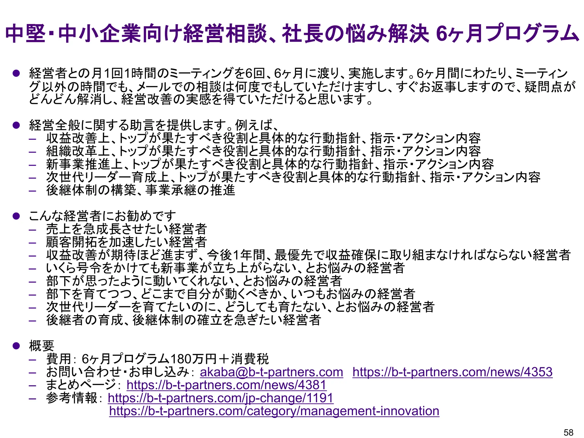 中堅・中小企業向け経営相談、社長の悩み解決 6ヶ月プログラム
58
⚫ 経営者との月1回1時間のミーティングを6回、6ヶ月に渡り、実施します。6ヶ月間にわたり、ミーティン
グ以外の時間でも、メールでの相談は何度でもしていただけますし、すぐお返事しますので、疑問点が
どんどん解消し、経営改善の実感を得ていただけると思います。
⚫ 経営全般に関する助言を提供します。例えば、
– 収益改善上、トップが果たすべき役割と具体的な行動指針、指示・アクション内容
– 組織改革上、トップが果たすべき役割と具体的な行動指針、指示・アクション内容
– 新事業推進上、トップが果たすべき役割と具体的な行動指針、指示・アクション内容
– 次世代リーダー育成上、トップが果たすべき役割と具体的な行動指針、指示・アクション内容
– 後継体制の構築、事業承継の推進
⚫ こんな経営者にお勧めです
– 売上を急成長させたい経営者
– 顧客開拓を加速したい経営者
– 収益改善が期待ほど進まず、今後1年間、最優先で収益確保に取り組まなければならない経営者
– いくら号令をかけても新事業が立ち上がらない、とお悩みの経営者
– 部下が思ったように動いてくれない、とお悩みの経営者
– 部下を育てつつ、どこまで自分が動くべきか、いつもお悩みの経営者
– 次世代リーダーを育てたいのに、どうしても育たない、とお悩みの経営者
– 後継者の育成、後継体制の確立を急ぎたい経営者
⚫ 概要
– 費用： 6ヶ月プログラム180万円＋消費税
– お問い合わせ・お申し込み： akaba@b-t-partners.com https://b-t-partners.com/news/4353
– まとめページ： https://b-t-partners.com/news/4381
– 参考情報： https://b-t-partners.com/jp-change/1191
https://b-t-partners.com/category/management-innovation
 