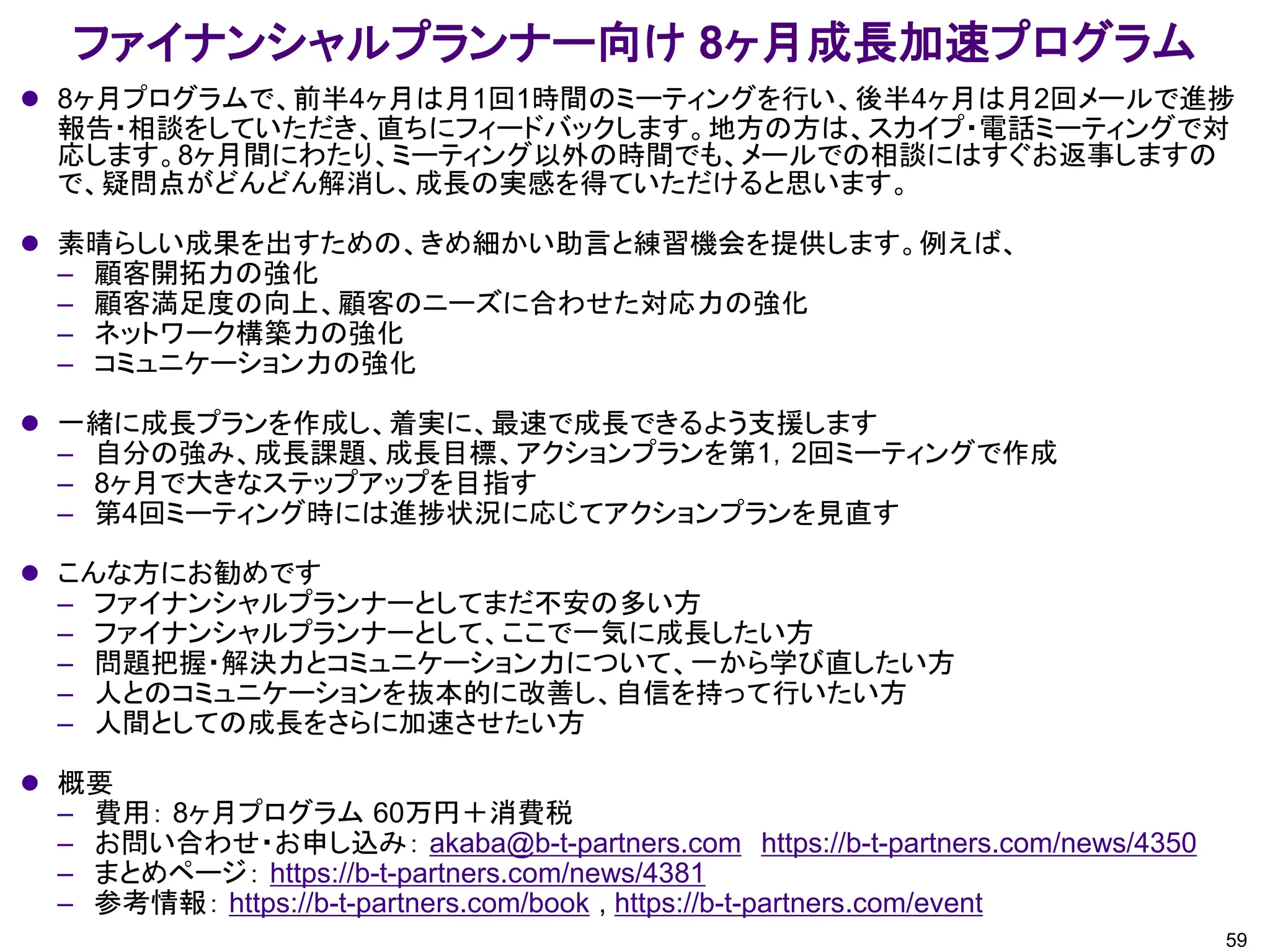 ファイナンシャルプランナー向け 8ヶ月成長加速プログラム
59
⚫ 8ヶ月プログラムで、前半4ヶ月は月1回1時間のミーティングを行い、後半4ヶ月は月2回メールで進捗
報告・相談をしていただき、直ちにフィードバックします。地方の方は、スカイプ・電話ミーティングで対
応します。8ヶ月間にわたり、ミーティング以外の時間でも、メールでの相談にはすぐお返事しますの
で、疑問点がどんどん解消し、成長の実感を得ていただけると思います。
⚫ 素晴らしい成果を出すための、きめ細かい助言と練習機会を提供します。例えば、
– 顧客開拓力の強化
– 顧客満足度の向上、顧客のニーズに合わせた対応力の強化
– ネットワーク構築力の強化
– コミュニケーション力の強化
⚫ 一緒に成長プランを作成し、着実に、最速で成長できるよう支援します
– 自分の強み、成長課題、成長目標、アクションプランを第1，2回ミーティングで作成
– 8ヶ月で大きなステップアップを目指す
– 第4回ミーティング時には進捗状況に応じてアクションプランを見直す
⚫ こんな方にお勧めです
– ファイナンシャルプランナーとしてまだ不安の多い方
– ファイナンシャルプランナーとして、ここで一気に成長したい方
– 問題把握・解決力とコミュニケーション力について、一から学び直したい方
– 人とのコミュニケーションを抜本的に改善し、自信を持って行いたい方
– 人間としての成長をさらに加速させたい方
⚫ 概要
– 費用： 8ヶ月プログラム 60万円＋消費税
– お問い合わせ・お申し込み： akaba@b-t-partners.com https://b-t-partners.com/news/4350
– まとめページ： https://b-t-partners.com/news/4381
– 参考情報： https://b-t-partners.com/book , https://b-t-partners.com/event
 