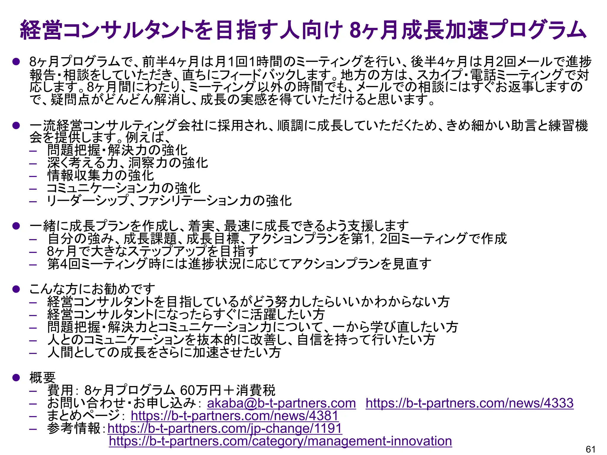 経営コンサルタントを目指す人向け 8ヶ月成長加速プログラム
61
⚫ 8ヶ月プログラムで、前半4ヶ月は月1回1時間のミーティングを行い、後半4ヶ月は月2回メールで進捗
報告・相談をしていただき、直ちにフィードバックします。地方の方は、スカイプ・電話ミーティングで対
応します。8ヶ月間にわたり、ミーティング以外の時間でも、メールでの相談にはすぐお返事しますの
で、疑問点がどんどん解消し、成長の実感を得ていただけると思います。
⚫ 一流経営コンサルティング会社に採用され、順調に成長していただくため、きめ細かい助言と練習機
会を提供します。例えば、
– 問題把握・解決力の強化
– 深く考える力、洞察力の強化
– 情報収集力の強化
– コミュニケーション力の強化
– リーダーシップ、ファシリテーション力の強化
⚫ 一緒に成長プランを作成し、着実、最速に成長できるよう支援します
– 自分の強み、成長課題、成長目標、アクションプランを第1，2回ミーティングで作成
– 8ヶ月で大きなステップアップを目指す
– 第4回ミーティング時には進捗状況に応じてアクションプランを見直す
⚫ こんな方にお勧めです
– 経営コンサルタントを目指しているがどう努力したらいいかわからない方
– 経営コンサルタントになったらすぐに活躍したい方
– 問題把握・解決力とコミュニケーション力について、一から学び直したい方
– 人とのコミュニケーションを抜本的に改善し、自信を持って行いたい方
– 人間としての成長をさらに加速させたい方
⚫ 概要
– 費用： 8ヶ月プログラム 60万円＋消費税
– お問い合わせ・お申し込み： akaba@b-t-partners.com https://b-t-partners.com/news/4333
– まとめページ： https://b-t-partners.com/news/4381
– 参考情報：https://b-t-partners.com/jp-change/1191
https://b-t-partners.com/category/management-innovation
 