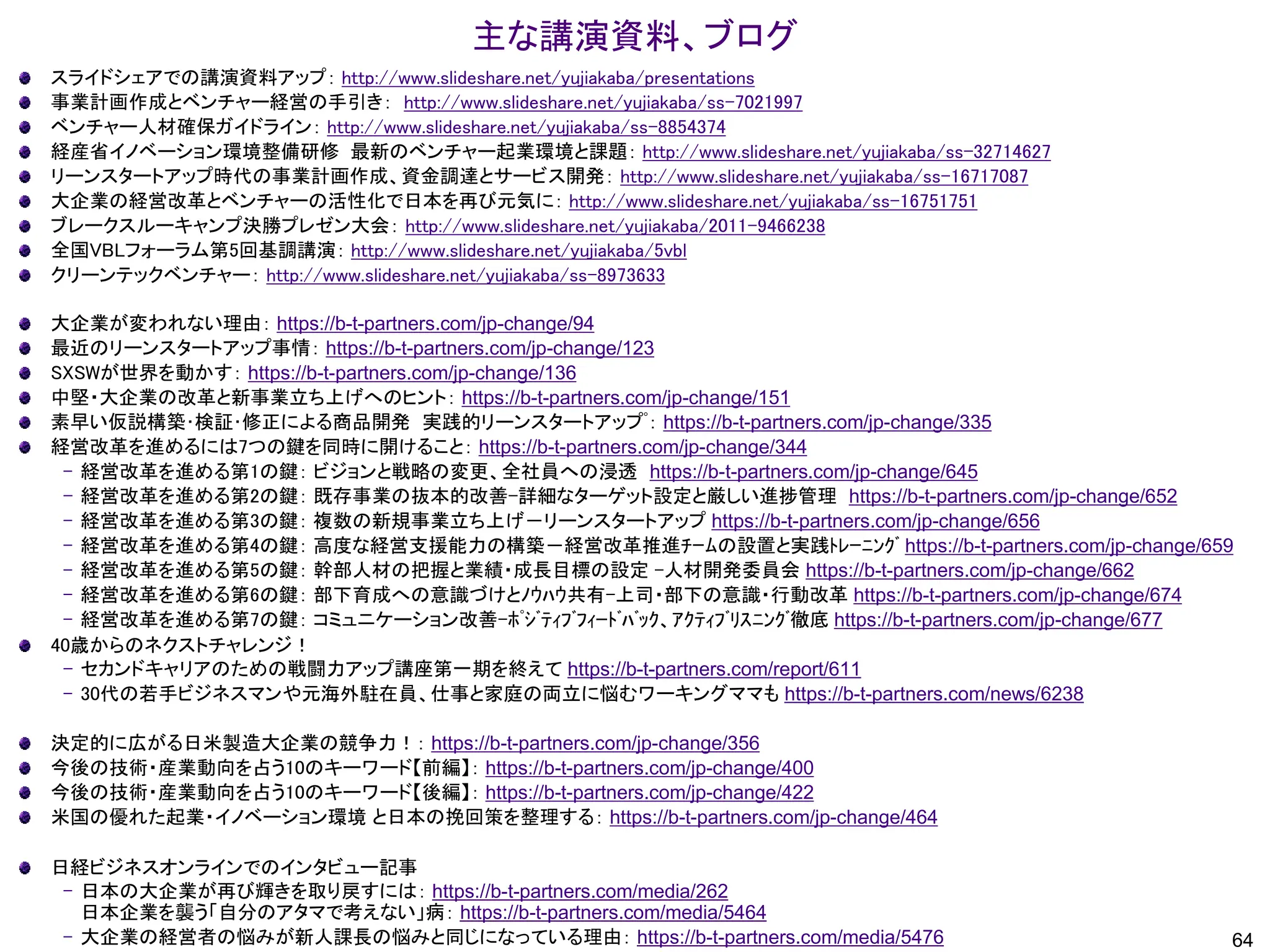 主な講演資料、ブログ
64
スライドシェアでの講演資料アップ： http://www.slideshare.net/yujiakaba/presentations
事業計画作成とベンチャー経営の手引き： http://www.slideshare.net/yujiakaba/ss-7021997
ベンチャー人材確保ガイドライン： http://www.slideshare.net/yujiakaba/ss-8854374
経産省イノベーション環境整備研修 最新のベンチャー起業環境と課題： http://www.slideshare.net/yujiakaba/ss-32714627
リーンスタートアップ時代の事業計画作成、資金調達とサービス開発： http://www.slideshare.net/yujiakaba/ss-16717087
大企業の経営改革とベンチャーの活性化で日本を再び元気に： http://www.slideshare.net/yujiakaba/ss-16751751
ブレークスルーキャンプ決勝プレゼン大会： http://www.slideshare.net/yujiakaba/2011-9466238
全国VBLフォーラム第5回基調講演： http://www.slideshare.net/yujiakaba/5vbl
クリーンテックベンチャー： http://www.slideshare.net/yujiakaba/ss-8973633
大企業が変われない理由： https://b-t-partners.com/jp-change/94
最近のリーンスタートアップ事情： https://b-t-partners.com/jp-change/123
SXSWが世界を動かす： https://b-t-partners.com/jp-change/136
中堅・大企業の改革と新事業立ち上げへのヒント： https://b-t-partners.com/jp-change/151
素早い仮説構築･検証･修正による商品開発 実践的リーンスタートアップﾟ： https://b-t-partners.com/jp-change/335
経営改革を進めるには7つの鍵を同時に開けること： https://b-t-partners.com/jp-change/344
– 経営改革を進める第1の鍵： ビジョンと戦略の変更、全社員への浸透 https://b-t-partners.com/jp-change/645
– 経営改革を進める第2の鍵： 既存事業の抜本的改善-詳細なターゲット設定と厳しい進捗管理 https://b-t-partners.com/jp-change/652
– 経営改革を進める第3の鍵： 複数の新規事業立ち上げ－リーンスタートアップ https://b-t-partners.com/jp-change/656
– 経営改革を進める第4の鍵： 高度な経営支援能力の構築－経営改革推進ﾁｰﾑの設置と実践ﾄﾚｰﾆﾝｸﾞ https://b-t-partners.com/jp-change/659
– 経営改革を進める第5の鍵： 幹部人材の把握と業績・成長目標の設定 -人材開発委員会 https://b-t-partners.com/jp-change/662
– 経営改革を進める第6の鍵： 部下育成への意識づけとﾉｳﾊｳ共有-上司・部下の意識・行動改革 https://b-t-partners.com/jp-change/674
– 経営改革を進める第7の鍵： コミュニケーション改善-ﾎﾟｼﾞﾃｨﾌﾞﾌｨｰﾄﾞﾊﾞｯｸ、ｱｸﾃｨﾌﾞﾘｽﾆﾝｸﾞ徹底 https://b-t-partners.com/jp-change/677
40歳からのネクストチャレンジ！
– セカンドキャリアのための戦闘力アップ講座第一期を終えて https://b-t-partners.com/report/611
– 30代の若手ビジネスマンや元海外駐在員、仕事と家庭の両立に悩むワーキングママも https://b-t-partners.com/news/6238
決定的に広がる日米製造大企業の競争力！： https://b-t-partners.com/jp-change/356
今後の技術・産業動向を占う10のキーワード【前編】： https://b-t-partners.com/jp-change/400
今後の技術・産業動向を占う10のキーワード【後編】： https://b-t-partners.com/jp-change/422
米国の優れた起業・イノベーション環境 と日本の挽回策を整理する： https://b-t-partners.com/jp-change/464
日経ビジネスオンラインでのインタビュー記事
– 日本の大企業が再び輝きを取り戻すには： https://b-t-partners.com/media/262
日本企業を襲う「自分のアタマで考えない」病： https://b-t-partners.com/media/5464
– 大企業の経営者の悩みが新人課長の悩みと同じになっている理由： https://b-t-partners.com/media/5476
 
