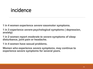 incidence
1 in 4 women experience severe vasomotor symptoms.
1 in 3 experience severe psychological symptoms ( depression,
anxiety)
1 in 2 women report moderate to severe symptoms of sleep
disturbance, joint pain or headache.
1 in 4 women have sexual problems.
Women who experience severe symptoms, may continue to
experience severe symptoms for several years.
10
 
