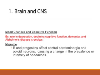 1. Brain and CNS
Mood Changes and Cognitive Function
Est role in depression, declining cognitive function, dementia, and
Alzheimer's disease is unclear.
Migraine
◦ E and progestins affect central serotoninergic and
opioid neurons, causing a change in the prevalence or
intensity of headaches.
 