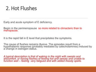 2. Hot Flushes
Early and acute symptom of E deficiency.
Begin in the perimenopause so more related to climacteric than to
menopause.
It is the rapid fall in E level that precipitates the symptoms.
The cause of flushes remains illusive. The episodes result from a
hypothalamic response (probably mediated by catecholamines) induced by
a change in estrogen status.
A typical description is that of waking in the night with sweats and
discomfort, or having flashes of feeling hot and sweaty and unable to
function well – feeling very fatigued and with added moody spells.
 