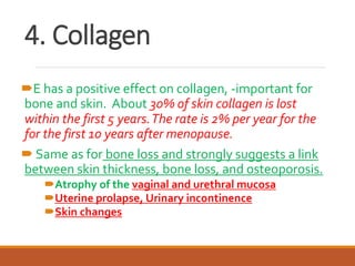 4. Collagen
E has a positive effect on collagen, -important for
bone and skin. About 30% of skin collagen is lost
within the first 5 years.The rate is 2% per year for the
for the first 10 years after menopause.
 Same as for bone loss and strongly suggests a link
between skin thickness, bone loss, and osteoporosis.
Atrophy of the vaginal and urethral mucosa
Uterine prolapse, Urinary incontinence
Skin changes
 