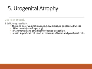 5. Urogenital Atrophy
One third affected.
E deficiency results in:
◦ Thin and paler vaginal mucosa. Low moisture content . dryness
◦ pH increases (usually pH > 5).
◦ Inflammation and small hemorrhages-petechiae.
◦ Loss in superficial cells and an increase of basal and parabasal cells.
 