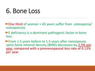 6. Bone Loss
One third of women > 65 years suffer from osteopenia/
osteoporosis.
E deficiency is a dominant pathogenic factor in bone
loss.
From 1.5 years before to 1.5 years after menopause,
spine bone mineral density (BMD) decreases by 2.5% per
year, compared with a premenopausal loss rate of 0.13%
per year.
 