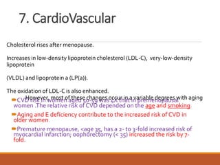 7. CardioVascular
CVD risk in women aged 50-59 was 4X that in premenopausal
women .The relative risk of CVD depended on the age and smoking.
Aging and E deficiency contribute to the increased risk of CVD in
older women.
Premature menopause, <age 35, has a 2- to 3-fold increased risk of
myocardial infarction; oophorectomy (< 35) increased the risk by 7-
fold.
Cholesterol rises after menopause.
Increases in low-density lipoprotein cholesterol (LDL-C), very-low-density
lipoprotein
(VLDL) and lipoprotein a (LP(a)).
The oxidation of LDL-C is also enhanced.
However, most of these changes occur in a variable degrees with aging
 