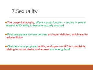 7.Sexuality
The urogenital atrophy, affects sexual function. - decline in sexual
interest, AND ability to become sexually aroused .
Postmenopausal women become androgen deficient; which lead to
reduced libido.
Clinicians have proposed adding androgen to HRT for complaints
relating to sexual desire and arousal and energy level.
 